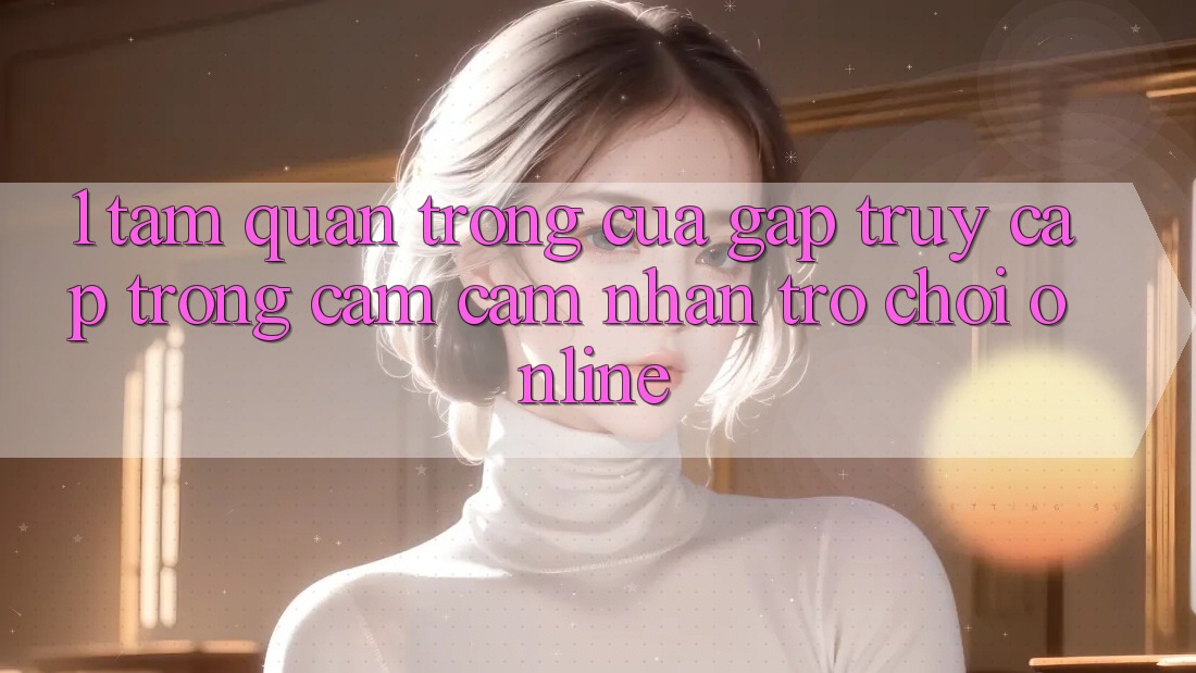 1. Tầm Quan Trọng Của Gấp Truy Cập Trong Cảm cảm nhận Trò chơi Online