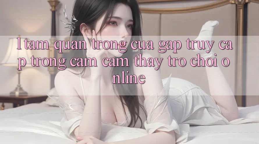 1. Tầm Quan Trọng Của Gấp Truy Cập Trong Cảm cảm thấy Trò chơi Online