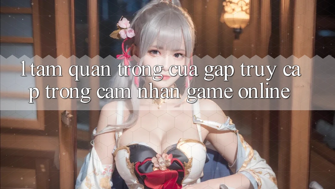 1. Tầm Quan Trọng Của Gấp Truy Cập Trong Cảm nhận Game Online