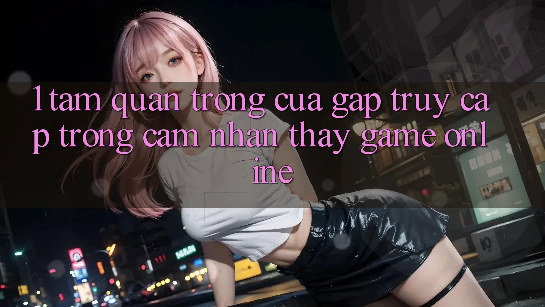 1. Tầm Quan Trọng Của Gấp Truy Cập Trong Cảm nhận thấy Game Online