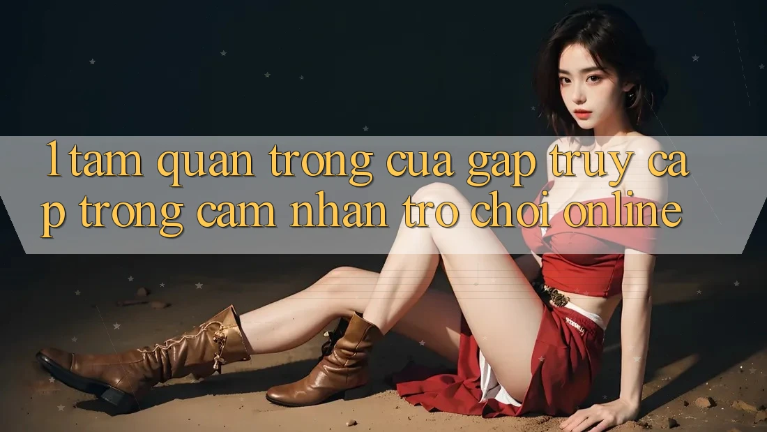1. Tầm Quan Trọng Của Gấp Truy Cập Trong Cảm nhận Trò chơi Online