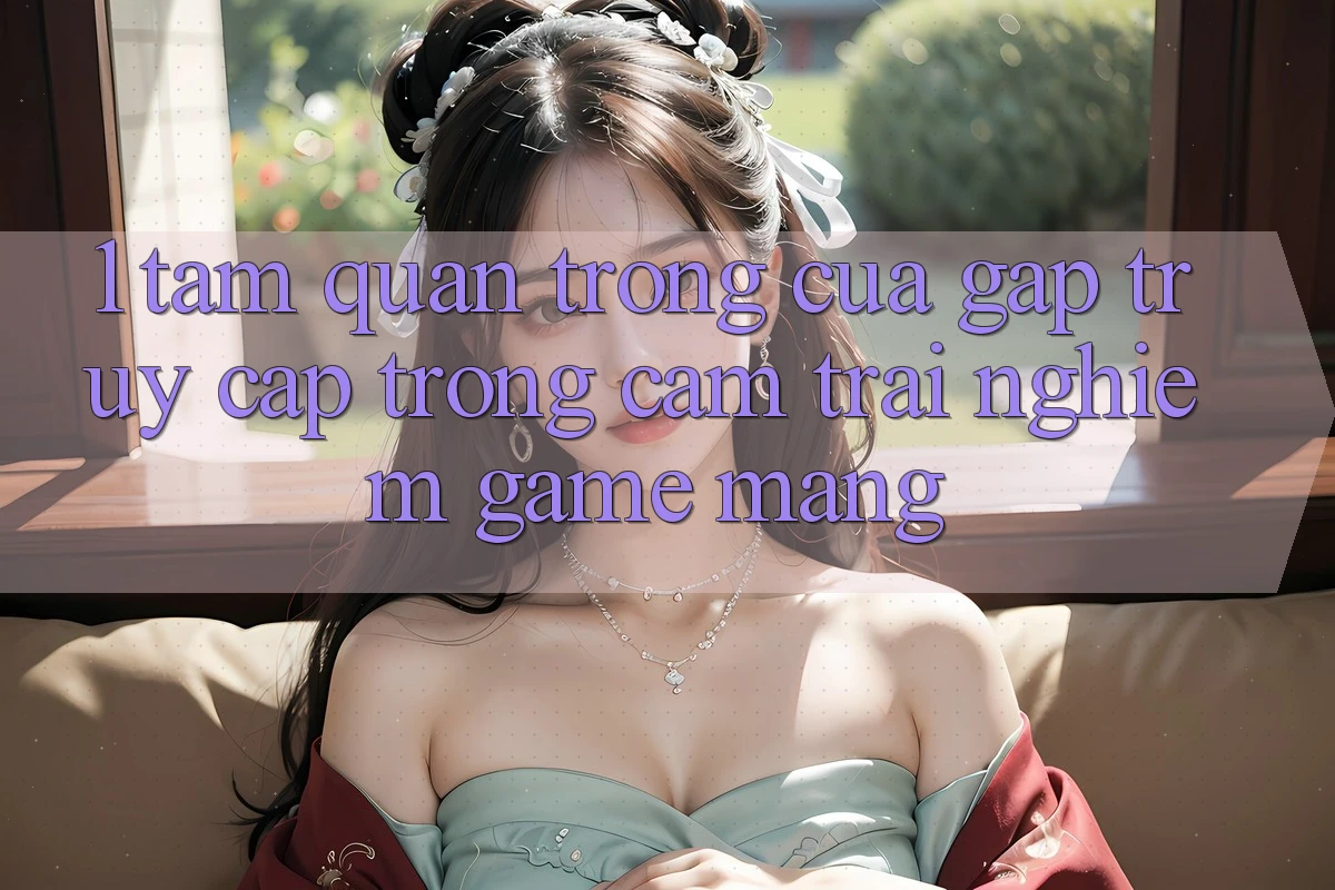 1. Tầm Quan Trọng Của Gấp Truy Cập Trong Cảm trải nghiệm Game mạng