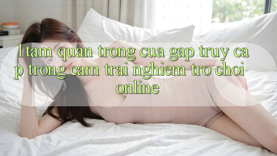 1. Tầm Quan Trọng Của Gấp Truy Cập Trong Cảm trải nghiệm Trò chơi Online