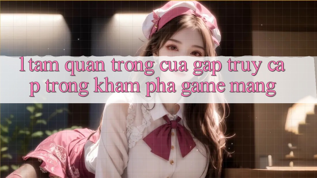 1. Tầm Quan Trọng Của Gấp Truy Cập Trong Khám phá Game mạng