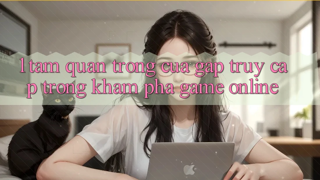 1. Tầm Quan Trọng Của Gấp Truy Cập Trong Khám phá Game online