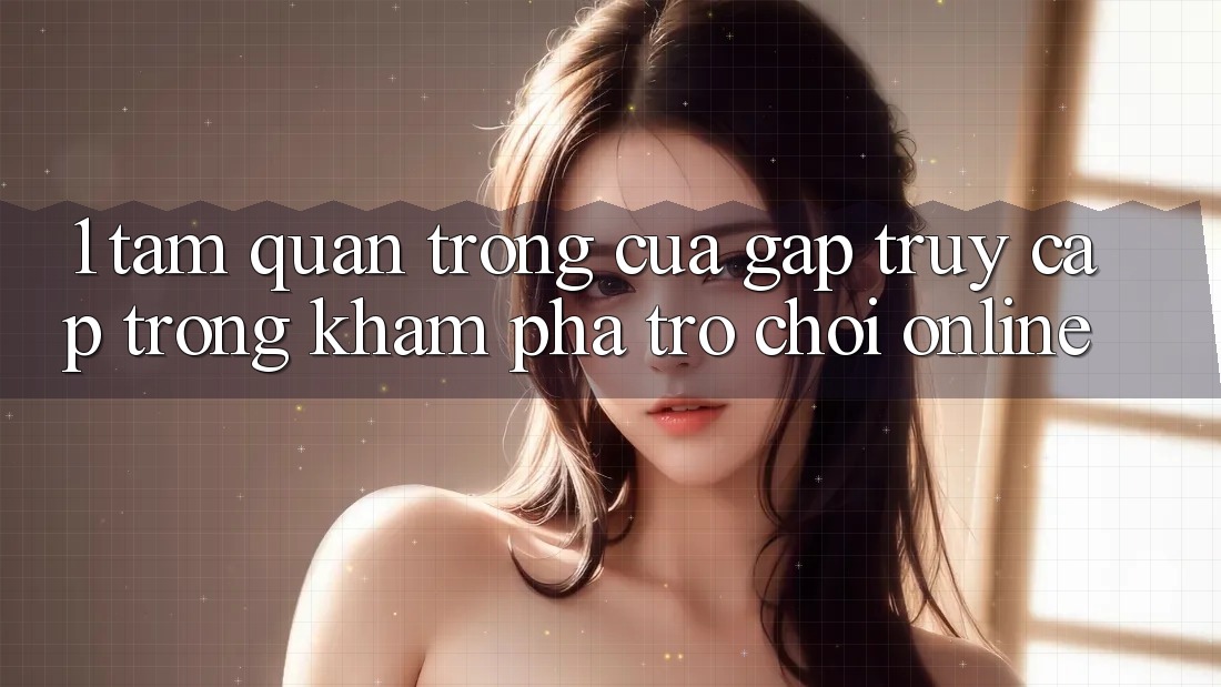 1. Tầm Quan Trọng Của Gấp Truy Cập Trong Khám phá Trò chơi Online