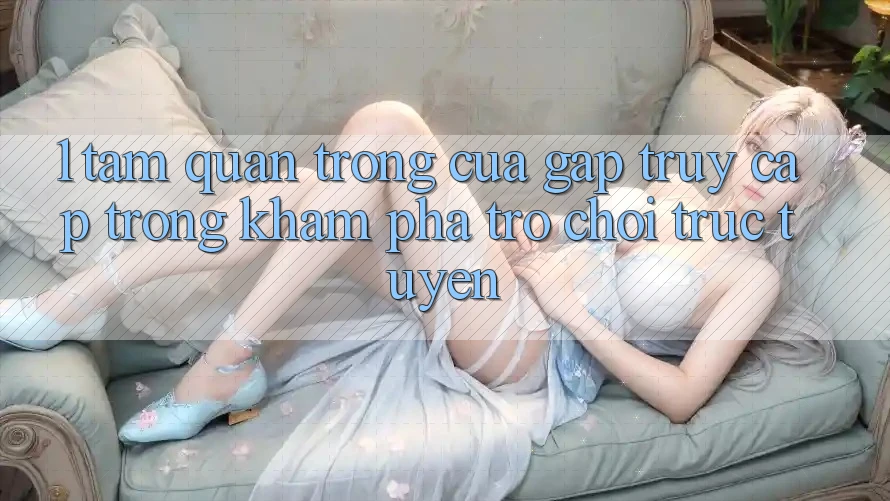 1. Tầm Quan Trọng Của Gấp Truy Cập Trong Khám phá Trò chơi trực tuyến