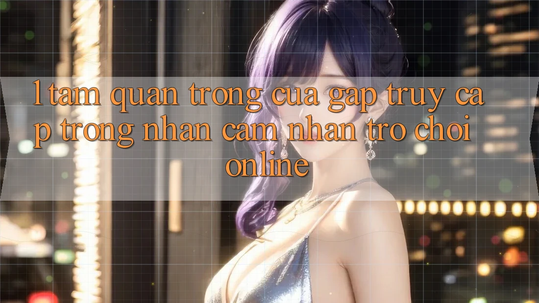 1. Tầm Quan Trọng Của Gấp Truy Cập Trong Nhận cảm nhận Trò chơi Online