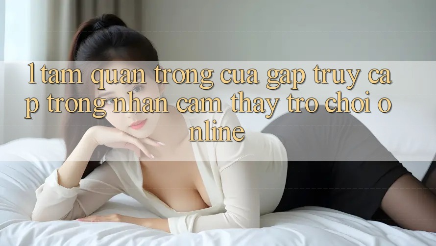 1. Tầm Quan Trọng Của Gấp Truy Cập Trong Nhận cảm thấy Trò chơi Online