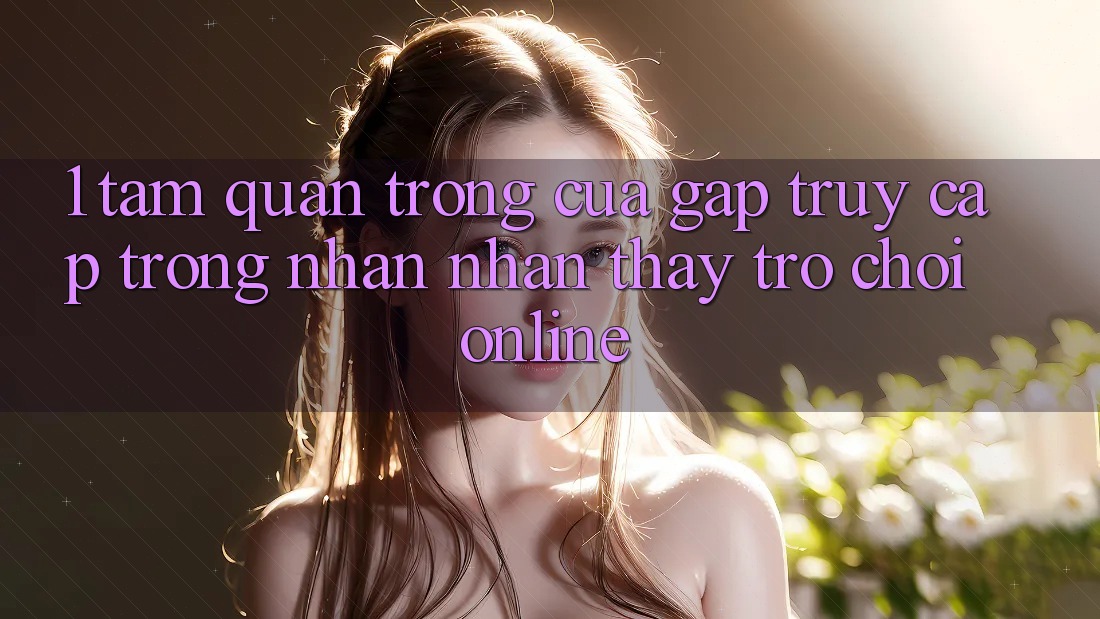 1. Tầm Quan Trọng Của Gấp Truy Cập Trong Nhận nhận thấy Trò chơi Online