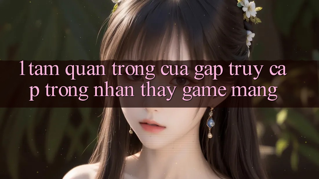 1. Tầm Quan Trọng Của Gấp Truy Cập Trong Nhận thấy Game mạng