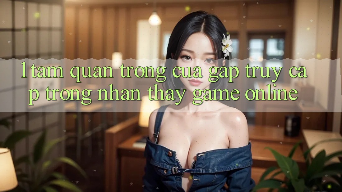 1. Tầm Quan Trọng Của Gấp Truy Cập Trong Nhận thấy Game Online