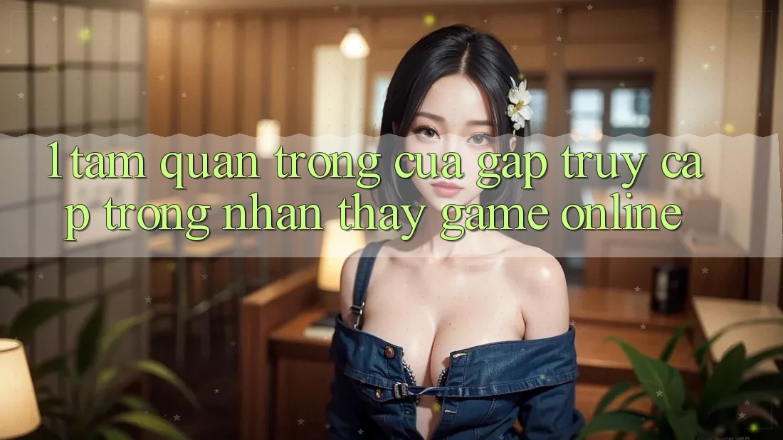 1. Tầm Quan Trọng Của Gấp Truy Cập Trong Nhận thấy Game Online