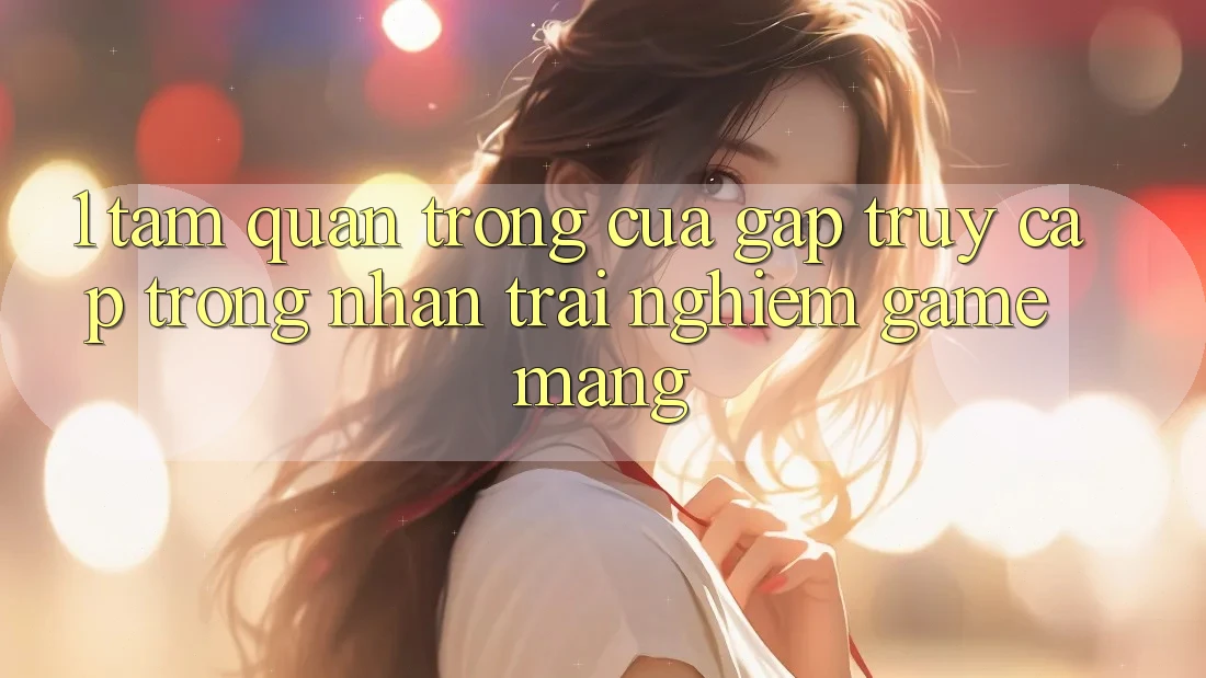 1. Tầm Quan Trọng Của Gấp Truy Cập Trong Nhận trải nghiệm Game mạng