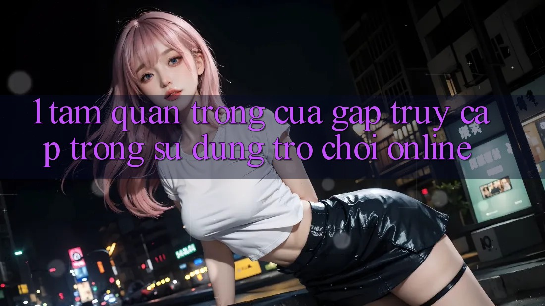 1. Tầm Quan Trọng Của Gấp Truy Cập Trong Sử dụng Trò chơi Online