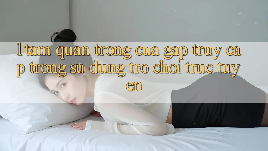 1. Tầm Quan Trọng Của Gấp Truy Cập Trong Sử dụng Trò chơi trực tuyến