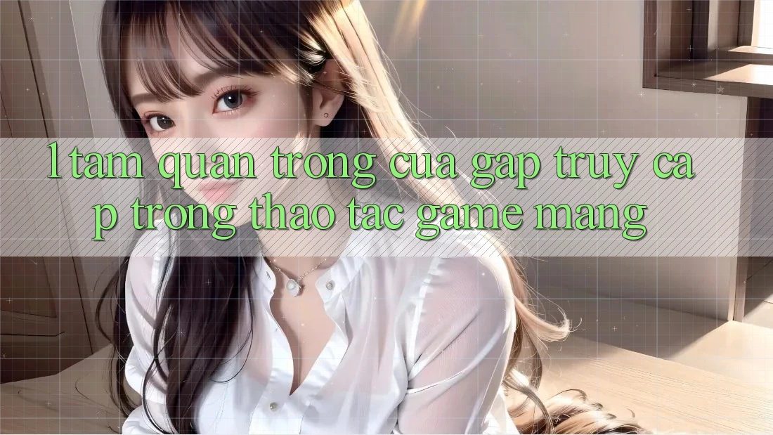 1. Tầm Quan Trọng Của Gấp Truy Cập Trong Thao tác Game mạng
