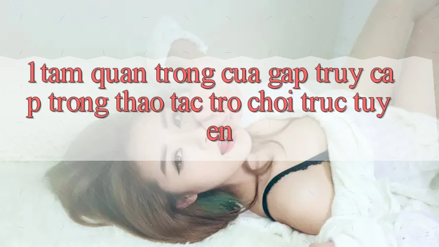 1. Tầm Quan Trọng Của Gấp Truy Cập Trong Thao tác Trò chơi trực tuyến