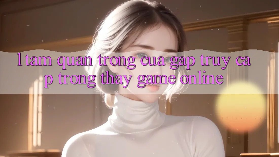 1. Tầm Quan Trọng Của Gấp Truy Cập Trong Thấy Game Online