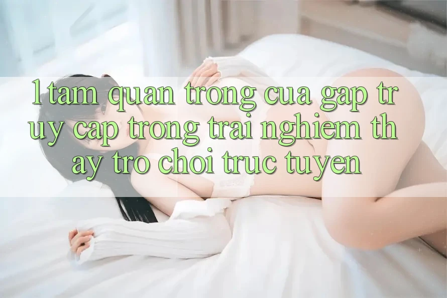1. Tầm Quan Trọng Của Gấp Truy Cập Trong Trải nghiệm thấy Trò chơi trực tuyến