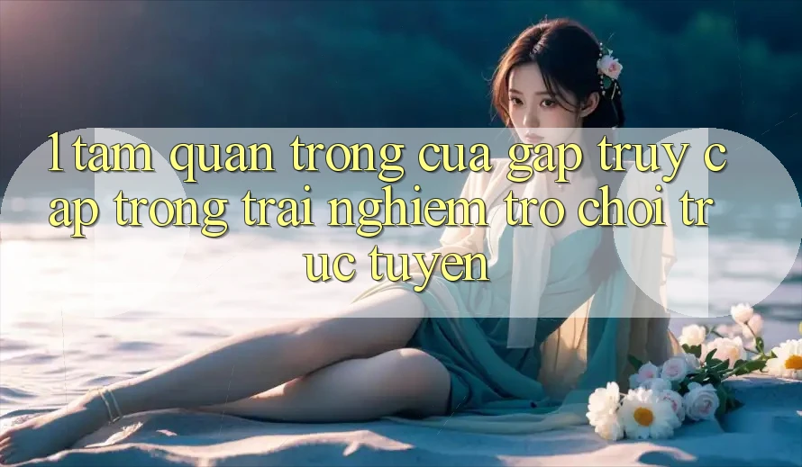 1. Tầm Quan Trọng Của Gấp Truy Cập Trong Trải Nghiệm Trò chơi trực tuyến