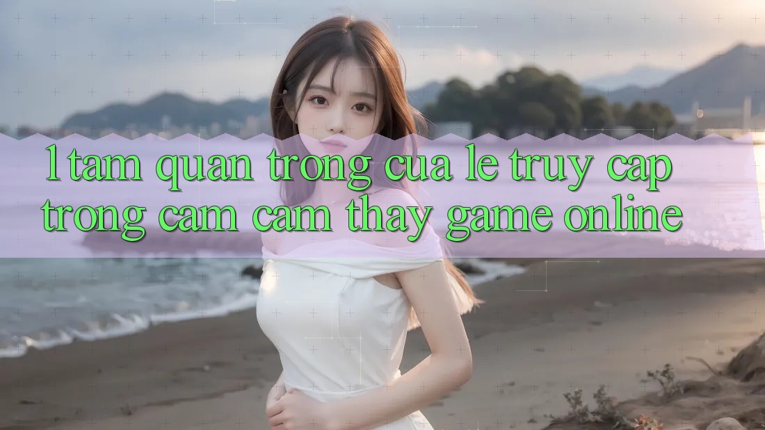 1. Tầm Quan Trọng Của Lẹ Truy Cập Trong Cảm cảm thấy Game Online