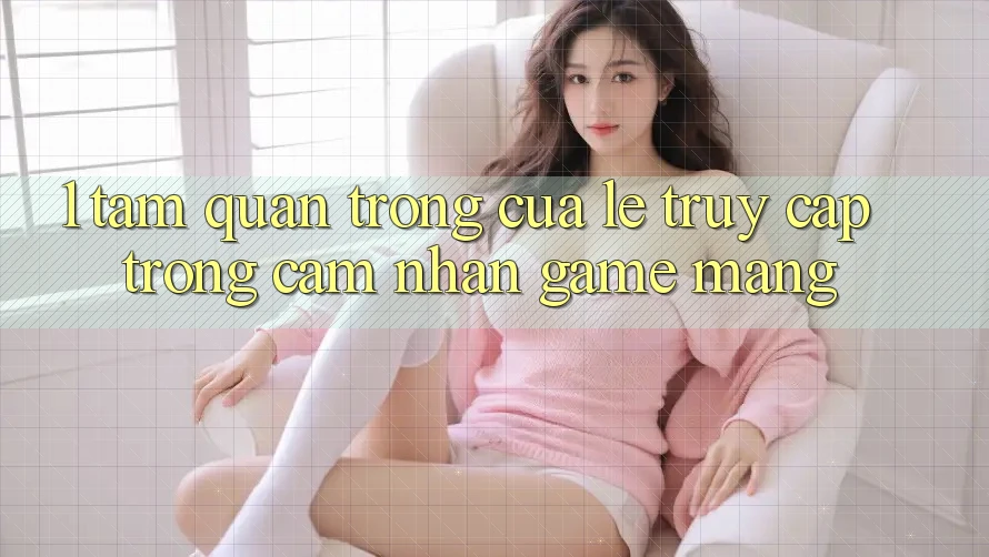 1. Tầm Quan Trọng Của Lẹ Truy Cập Trong Cảm nhận Game mạng