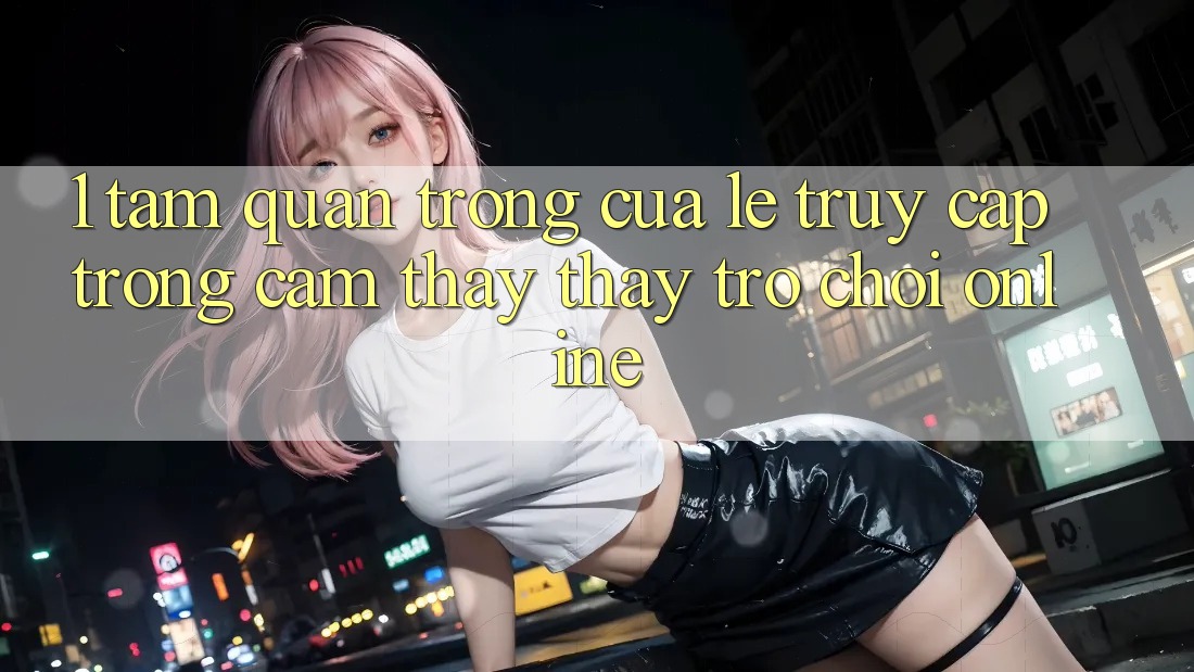 1. Tầm Quan Trọng Của Lẹ Truy Cập Trong Cảm thấy thấy Trò chơi Online