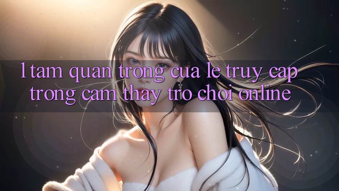 1. Tầm Quan Trọng Của Lẹ Truy Cập Trong Cảm thấy Trò chơi Online