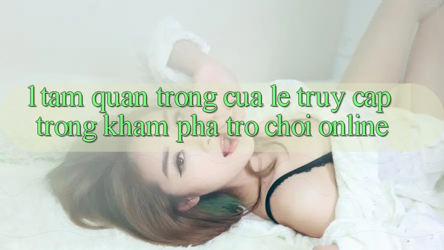 1. Tầm Quan Trọng Của Lẹ Truy Cập Trong Khám phá Trò chơi Online