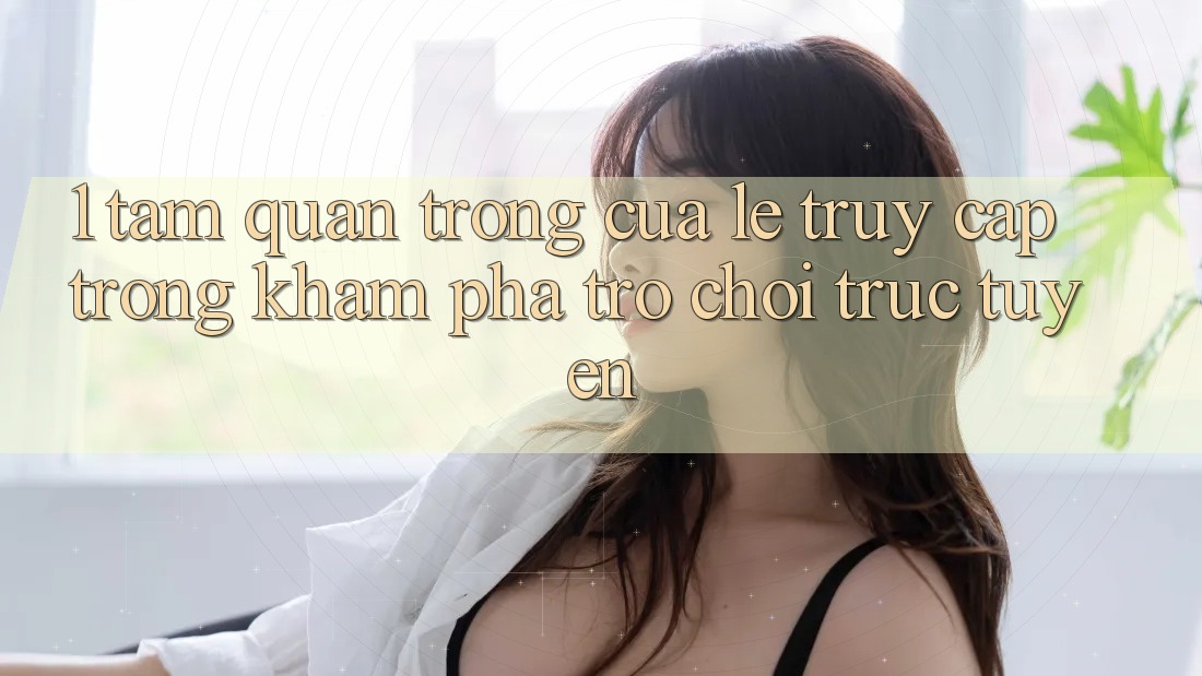 1. Tầm Quan Trọng Của Lẹ Truy Cập Trong Khám phá Trò chơi trực tuyến