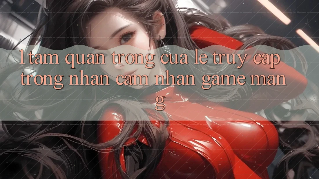 1. Tầm Quan Trọng Của Lẹ Truy Cập Trong Nhận cảm nhận Game mạng