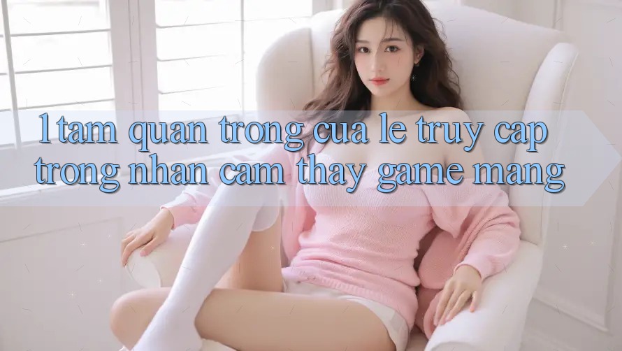 1. Tầm Quan Trọng Của Lẹ Truy Cập Trong Nhận cảm thấy Game mạng