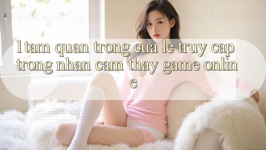 1. Tầm Quan Trọng Của Lẹ Truy Cập Trong Nhận cảm thấy Game Online