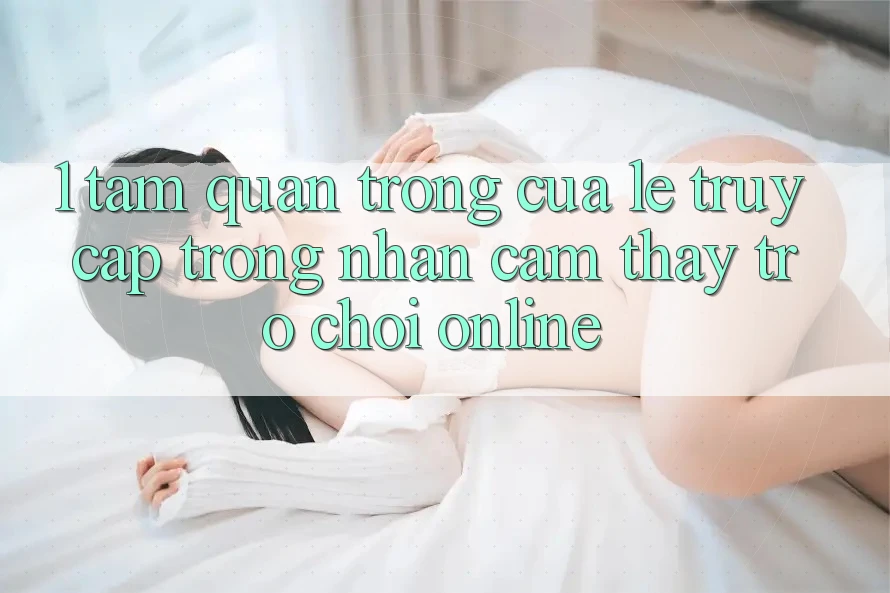 1. Tầm Quan Trọng Của Lẹ Truy Cập Trong Nhận cảm thấy Trò chơi Online