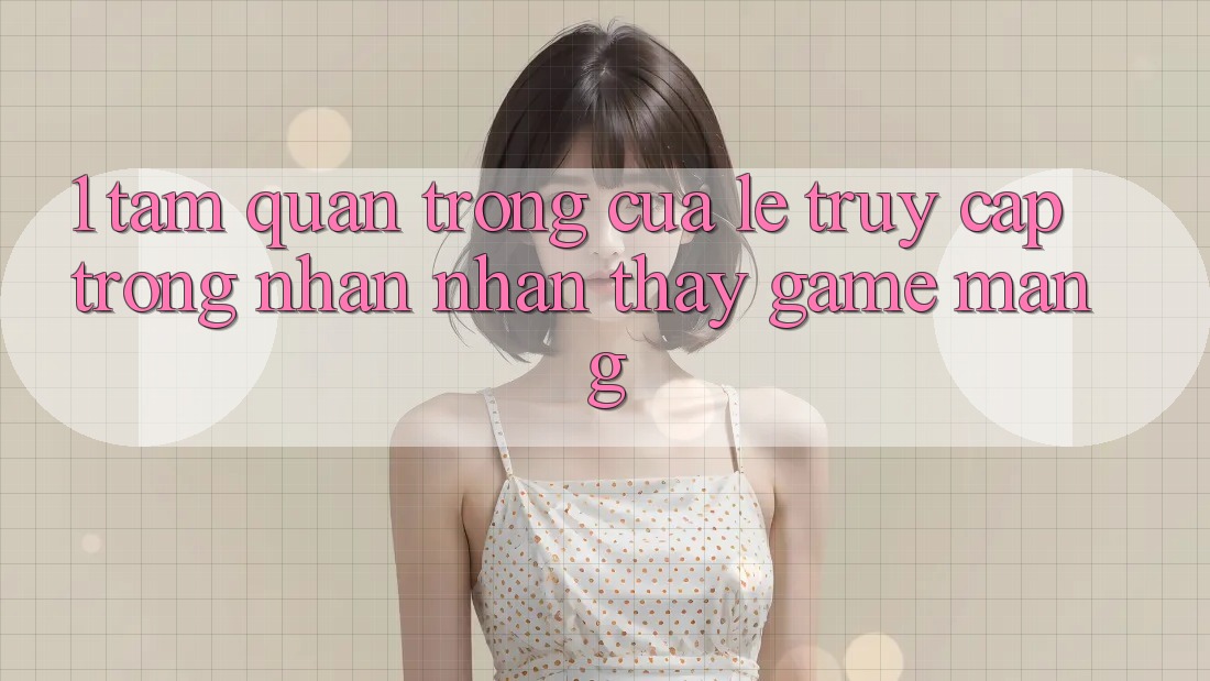 1. Tầm Quan Trọng Của Lẹ Truy Cập Trong Nhận nhận thấy Game mạng