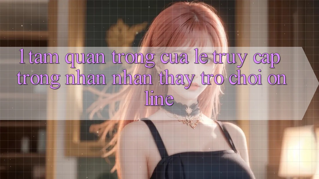 1. Tầm Quan Trọng Của Lẹ Truy Cập Trong Nhận nhận thấy Trò chơi Online