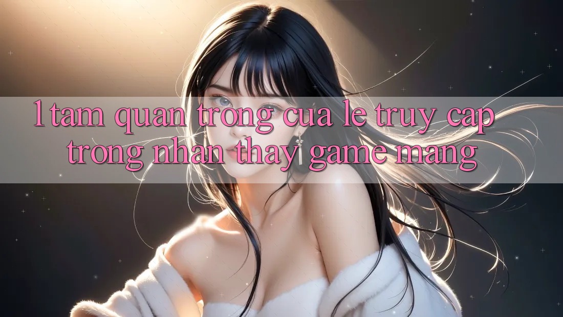 1. Tầm Quan Trọng Của Lẹ Truy Cập Trong Nhận thấy Game mạng