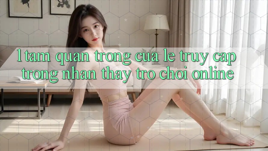1. Tầm Quan Trọng Của Lẹ Truy Cập Trong Nhận thấy Trò chơi Online