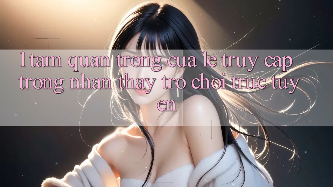 1. Tầm Quan Trọng Của Lẹ Truy Cập Trong Nhận thấy Trò chơi trực tuyến