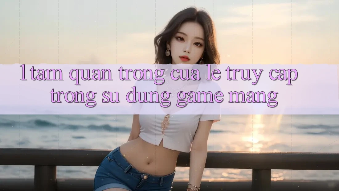 1. Tầm Quan Trọng Của Lẹ Truy Cập Trong Sử dụng Game mạng
