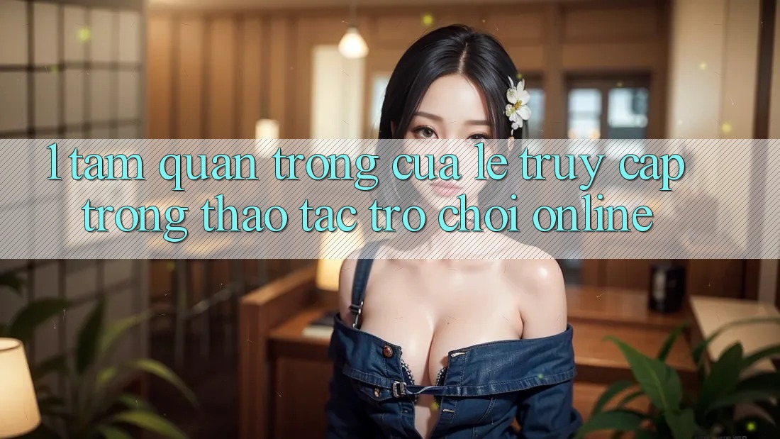 1. Tầm Quan Trọng Của Lẹ Truy Cập Trong Thao tác Trò chơi Online