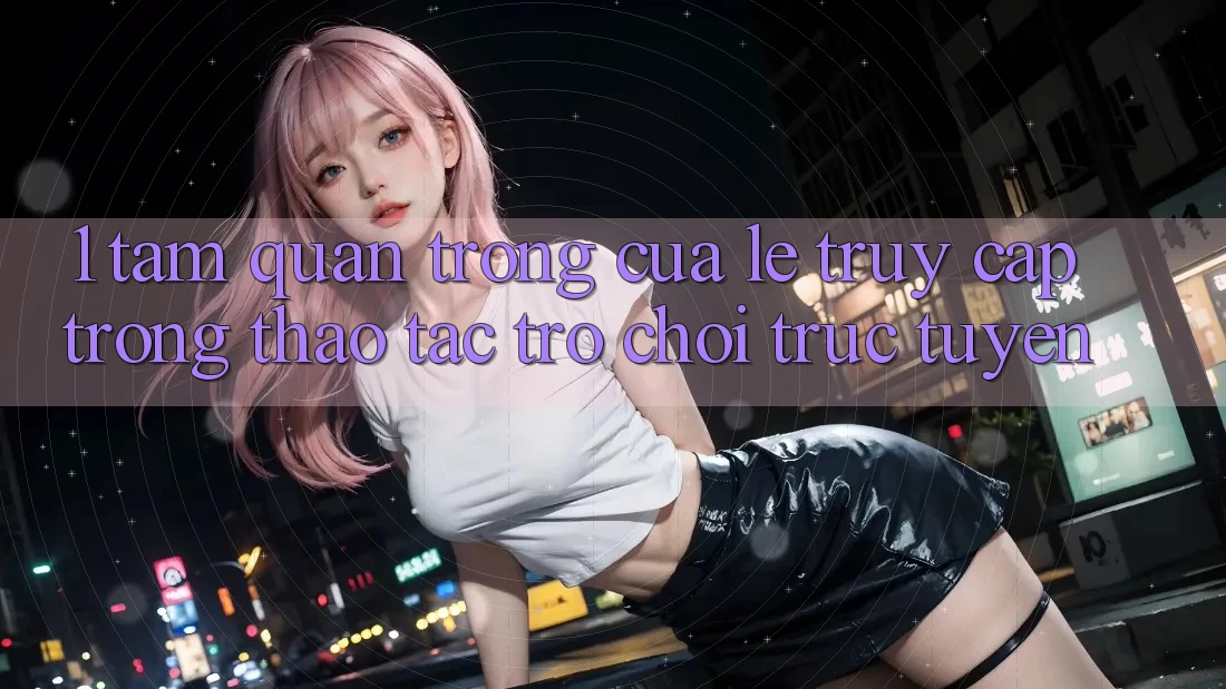 1. Tầm Quan Trọng Của Lẹ Truy Cập Trong Thao tác Trò chơi trực tuyến