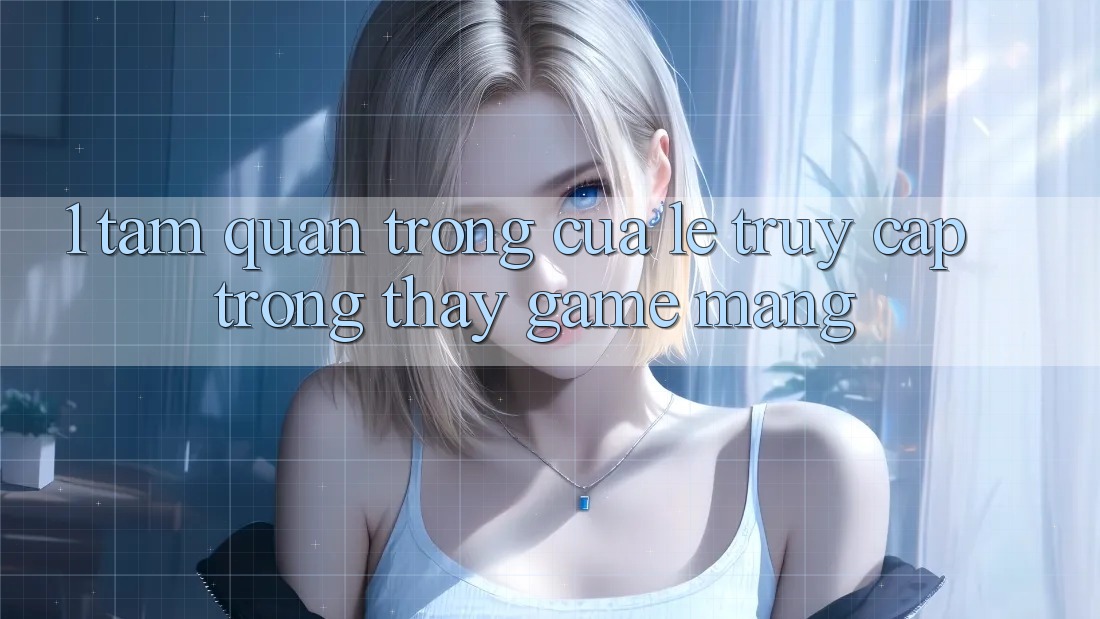 1. Tầm Quan Trọng Của Lẹ Truy Cập Trong Thấy Game mạng
