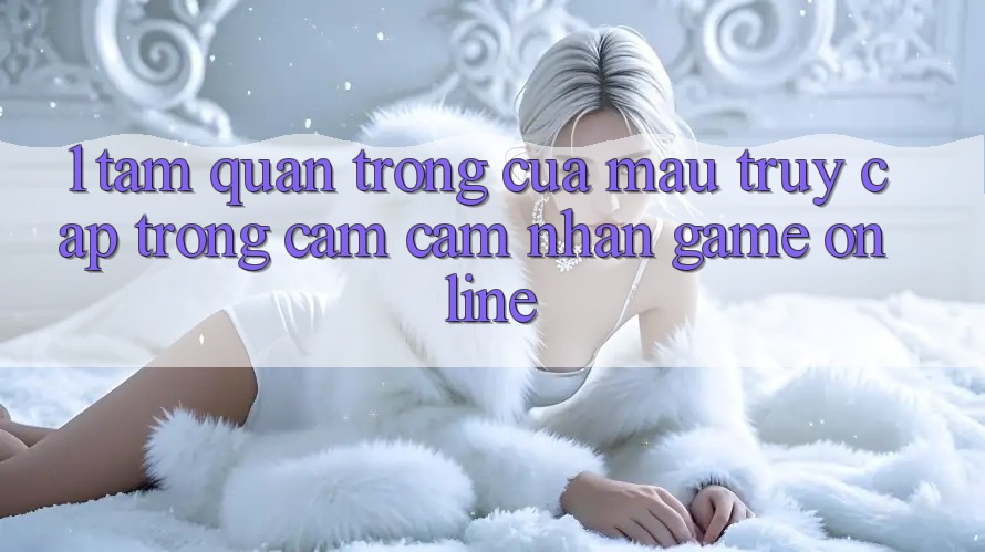 1. Tầm Quan Trọng Của Mau Truy Cập Trong Cảm cảm nhận Game Online
