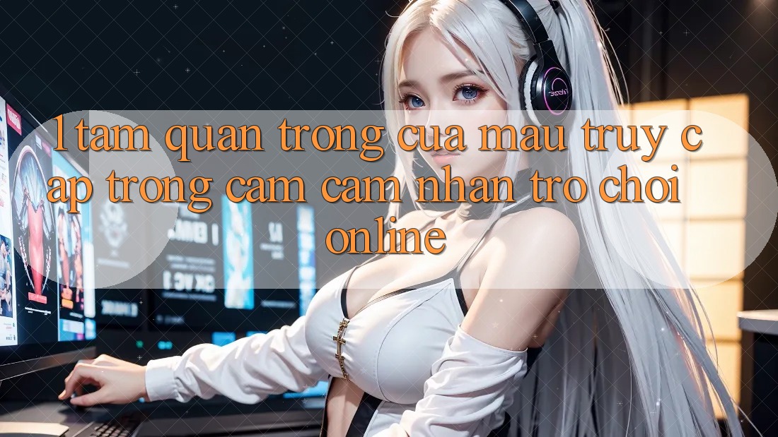 1. Tầm Quan Trọng Của Mau Truy Cập Trong Cảm cảm nhận Trò chơi Online