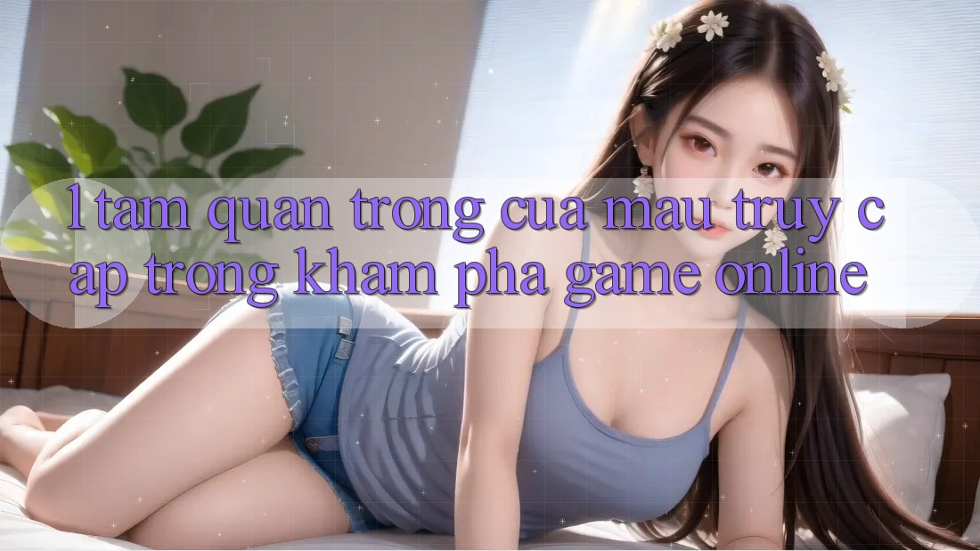 1. Tầm Quan Trọng Của Mau Truy Cập Trong Khám phá Game Online