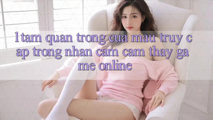 1. Tầm Quan Trọng Của Mau Truy Cập Trong Nhận cảm cảm thấy Game Online