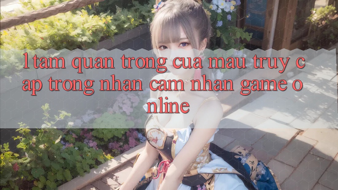 1. Tầm Quan Trọng Của Mau Truy Cập Trong Nhận cảm nhận Game Online