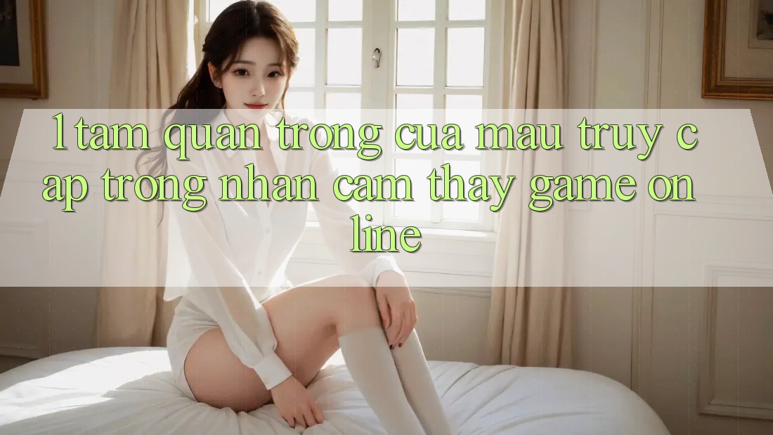 1. Tầm Quan Trọng Của Mau Truy Cập Trong Nhận cảm thấy Game Online